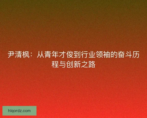 尹清枫：从青年才俊到行业领袖的奋斗历程与创新之路