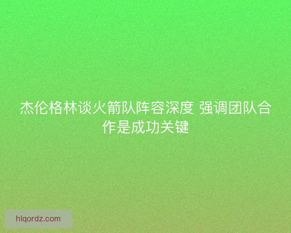 杰伦格林谈火箭队阵容深度 强调团队合作是成功关键