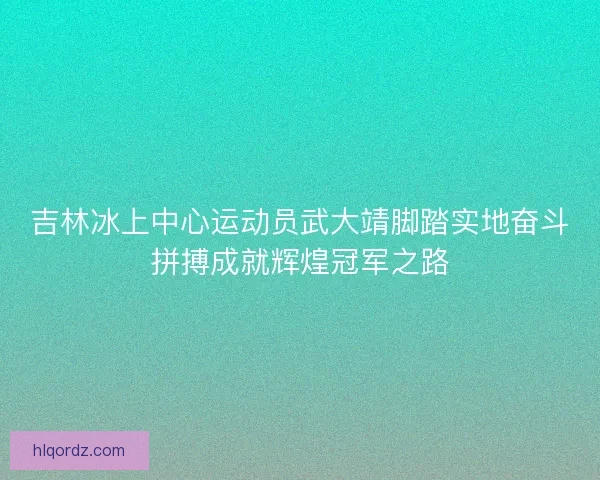 吉林冰上中心运动员武大靖脚踏实地奋斗拼搏成就辉煌冠军之路