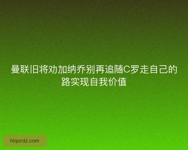 曼联旧将劝加纳乔别再追随C罗走自己的路实现自我价值