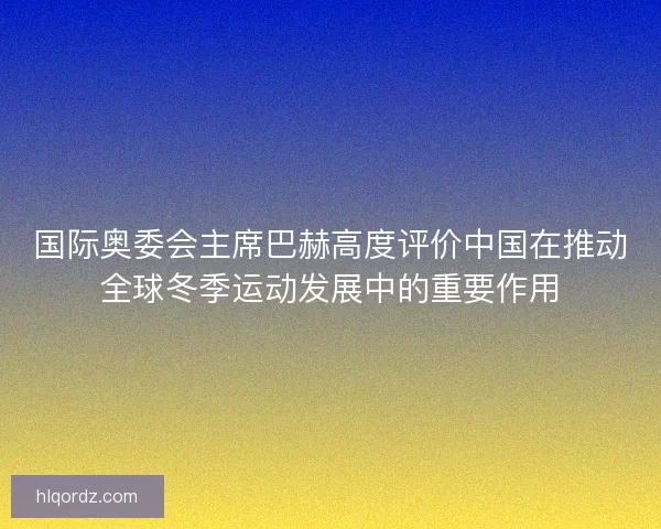 国际奥委会主席巴赫高度评价中国在推动全球冬季运动发展中的重要作用