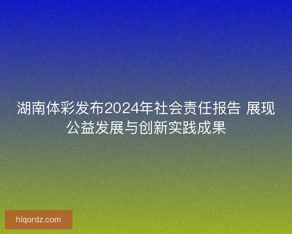 湖南体彩发布2024年社会责任报告 展现公益发展与创新实践成果