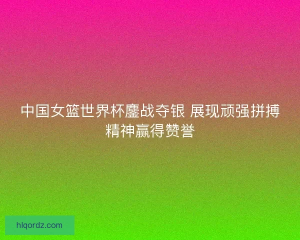 中国女篮世界杯鏖战夺银 展现顽强拼搏精神赢得赞誉