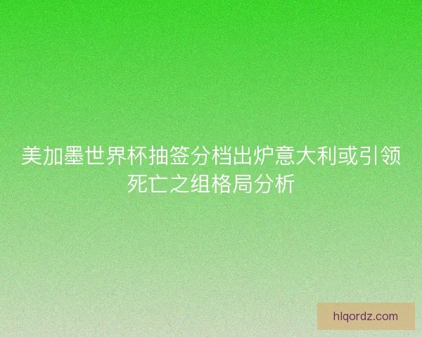 美加墨世界杯抽签分档出炉意大利或引领死亡之组格局分析