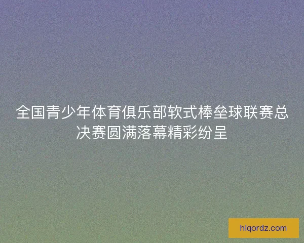 全国青少年体育俱乐部软式棒垒球联赛总决赛圆满落幕精彩纷呈