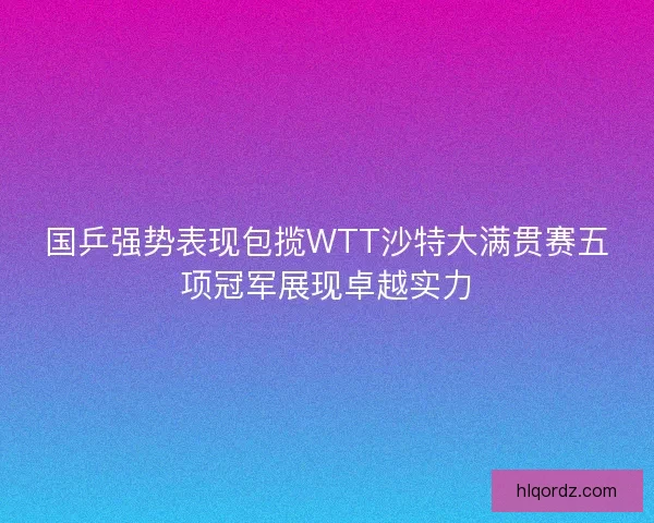 国乒强势表现包揽WTT沙特大满贯赛五项冠军展现卓越实力