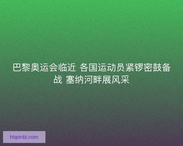 巴黎奥运会临近 各国运动员紧锣密鼓备战 塞纳河畔展风采