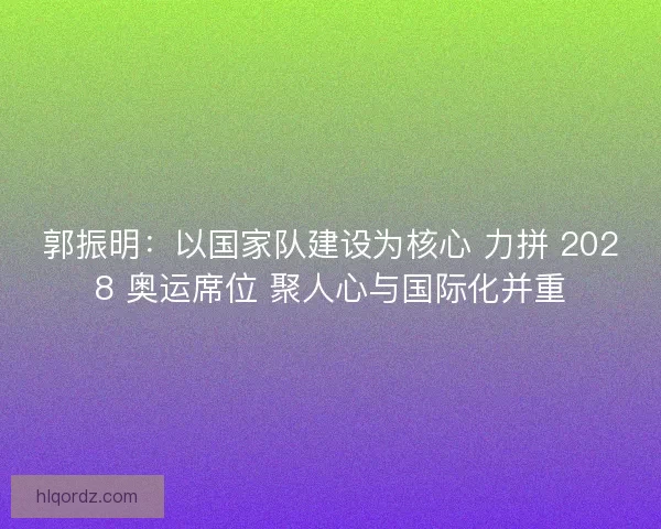 郭振明：以国家队建设为核心 力拼 2028 奥运席位 聚人心与国际化并重