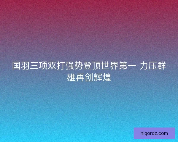 国羽三项双打强势登顶世界第一 力压群雄再创辉煌